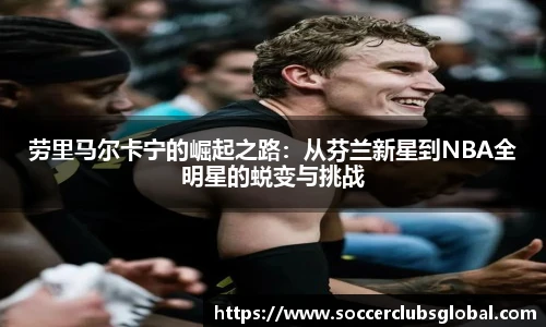 劳里马尔卡宁的崛起之路:从芬兰新星到NBA全明星的蜕变与挑战